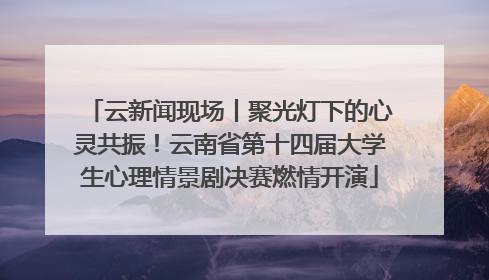 云新闻现场丨聚光灯下的心灵共振！云南省第十四届大学生心理情景剧决赛燃情开演
