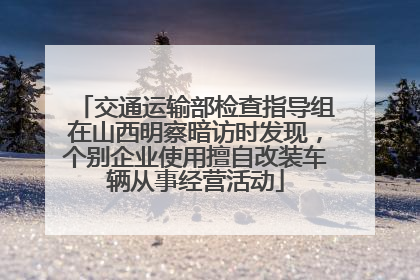 交通运输部检查指导组在山西明察暗访时发现，个别企业使用擅自改装车辆从事经营活动