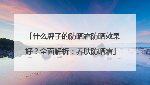 什么牌子的防晒霜防晒效果好？全面解析：养肤防晒霜
