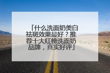 什么洗面奶美白祛斑效果最好？推荐十大红榜洗面奶品牌，真实好评