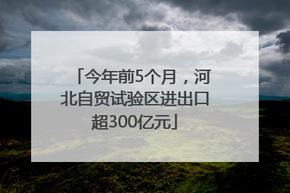 今年前5个月，河北自贸试验区进出口超300亿元