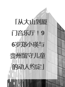 从大山到厦门音乐厅！96岁郑小瑛与贵州留守儿童的动人约定