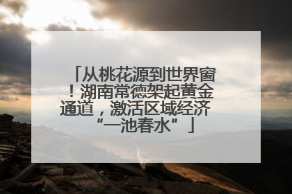 从桃花源到世界窗！湖南常德架起黄金通道，激活区域经济“一池春水”