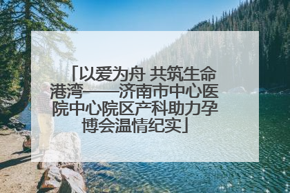 以爱为舟 共筑生命港湾——济南市中心医院中心院区产科助力孕博会温情纪实