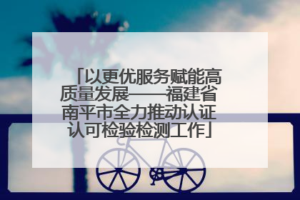 以更优服务赋能高质量发展——福建省南平市全力推动认证认可检验检测工作