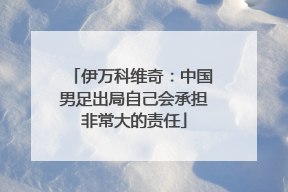 伊万科维奇：中国男足出局自己会承担非常大的责任