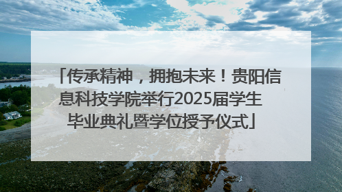 传承精神，拥抱未来！贵阳信息科技学院举行2025届学生毕业典礼暨学位授予仪式