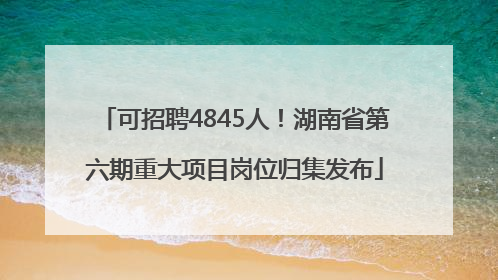 可招聘4845人！湖南省第六期重大项目岗位归集发布