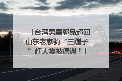 台湾男星郭品超回山东老家骑“三蹦子”赶大集被偶遇！