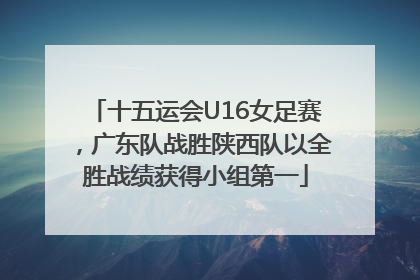 十五运会U16女足赛，广东队战胜陕西队以全胜战绩获得小组第一