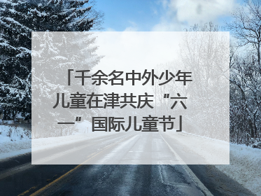 千余名中外少年儿童在津共庆“六一”国际儿童节