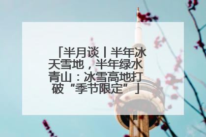 半月谈丨半年冰天雪地，半年绿水青山：冰雪高地打破“季节限定”