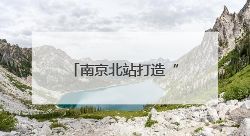 南京北站打造“长三角北翼核心枢纽”：提升南京的城市能级