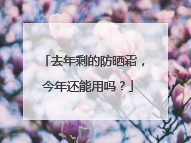去年剩的防晒霜，今年还能用吗？