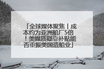 全球媒体聚焦丨成本约为亚洲船厂5倍！美媒质疑靠补贴能否重振美国造船业