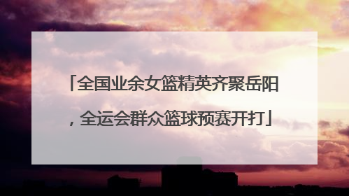全国业余女篮精英齐聚岳阳，全运会群众篮球预赛开打