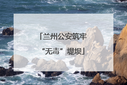 兰州公安筑牢“无毒”堤坝