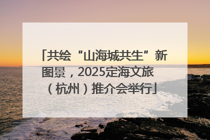 共绘“山海城共生”新图景，2025定海文旅（杭州）推介会举行