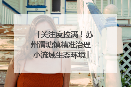 关注度拉满！苏州渭塘镇精准治理小流域生态环境