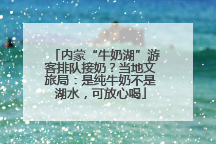 内蒙“牛奶湖”游客排队接奶？当地文旅局：是纯牛奶不是湖水，可放心喝