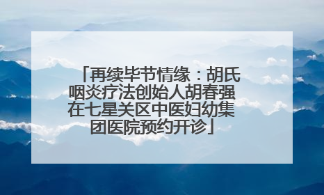 再续毕节情缘：胡氏咽炎疗法创始人胡春强在七星关区中医妇幼集团医院预约开诊