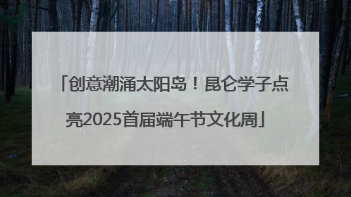 创意潮涌太阳岛！昆仑学子点亮2025首届端午节文化周