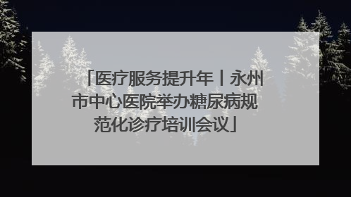 医疗服务提升年丨永州市中心医院举办糖尿病规范化诊疗培训会议