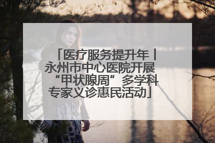 医疗服务提升年丨永州市中心医院开展“甲状腺周”多学科专家义诊惠民活动
