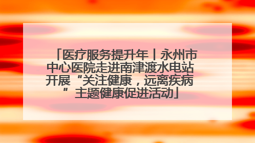 医疗服务提升年丨永州市中心医院走进南津渡水电站开展“关注健康，远离疾病”主题健康促进活动