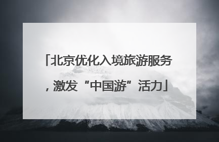 北京优化入境旅游服务，激发“中国游”活力