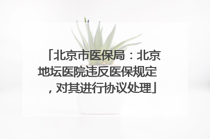 北京市医保局：北京地坛医院违反医保规定，对其进行协议处理