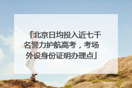 北京日均投入近七千名警力护航高考，考场外设身份证明办理点