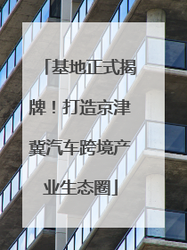 基地正式揭牌！打造京津冀汽车跨境产业生态圈