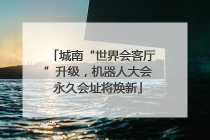 城南“世界会客厅”升级，机器人大会永久会址将焕新