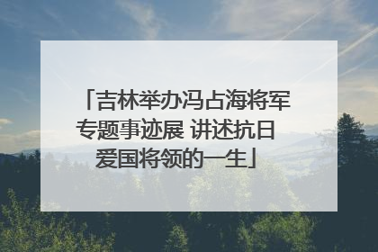 吉林举办冯占海将军专题事迹展 讲述抗日爱国将领的一生