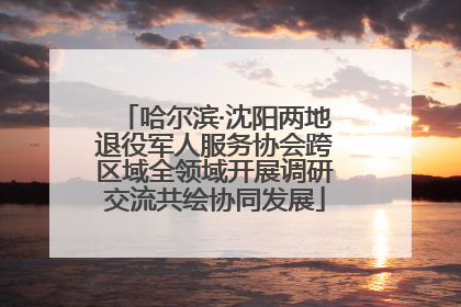 哈尔滨·沈阳两地退役军人服务协会跨区域全领域开展调研交流共绘协同发展