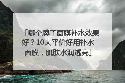 哪个牌子面膜补水效果好？10大平价好用补水面膜，肌肤水润透亮