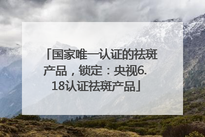国家唯一认证的祛斑产品，锁定：央视6.18认证祛斑产品