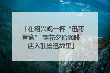在绍兴喝一杯“迅哥盲盒” 朝花夕拾咖啡店入驻鲁迅故里