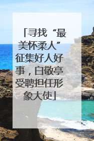 寻找“最美怀柔人”征集好人好事，白敬亭受聘担任形象大使