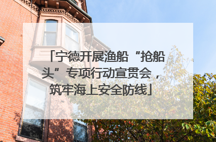 宁德开展渔船“抢船头”专项行动宣贯会，筑牢海上安全防线