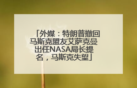 外媒：特朗普撤回马斯克盟友艾萨克曼出任NASA局长提名，马斯克失望