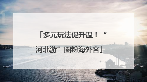 多元玩法促升温！“河北游”圈粉海外客