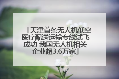天津首条无人机低空医疗配送运输专线试飞成功 我国无人机相关企业超3.6万家