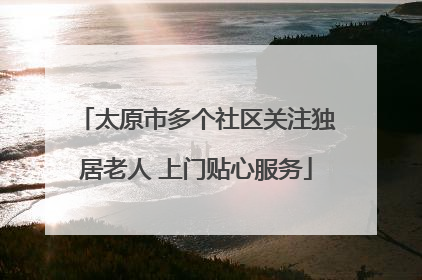 太原市多个社区关注独居老人 上门贴心服务