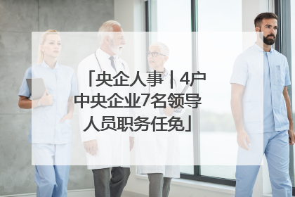 央企人事｜4户中央企业7名领导人员职务任免