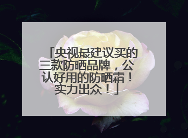 央视最建议买的三款防晒品牌，公认好用的防晒霜！实力出众！
