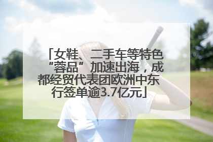 女鞋、二手车等特色“蓉品”加速出海，成都经贸代表团欧洲中东行签单逾3.7亿元