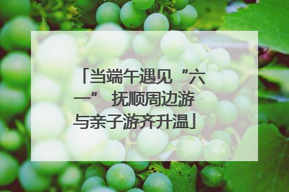 当端午遇见“六一” 抚顺周边游与亲子游齐升温