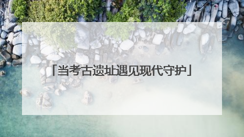 当考古遗址遇见现代守护